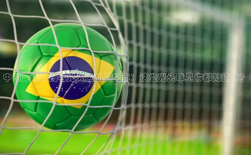 球盟体育下载app华策影视中国足球界知名光头运动员盘点：这些光头球员你都知道吗？