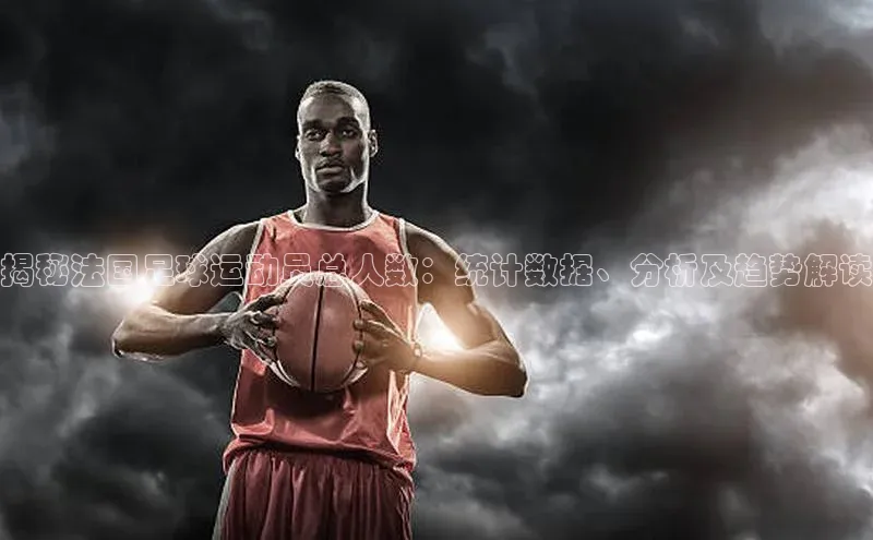 球盟会app官方下载百度游戏开放平台揭秘法国足球运动员总人数：统计数据、分析及趋势解读