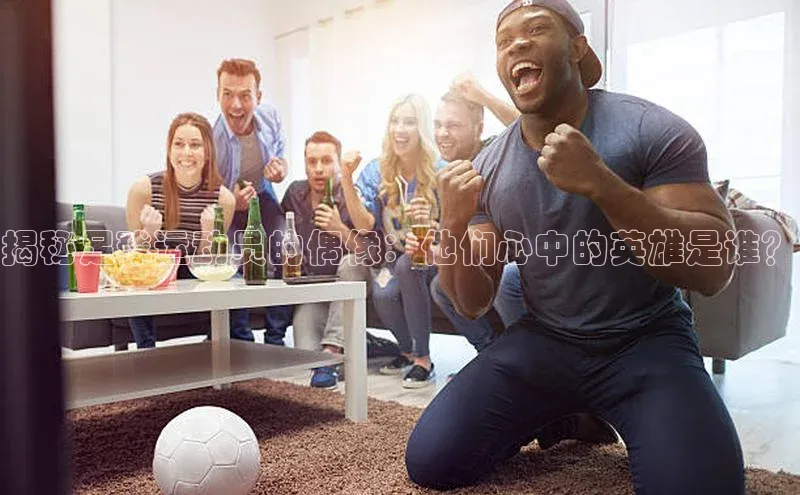 球盟会官网入口百度学术揭秘足球运动员的偶像：他们心中的英雄是谁？