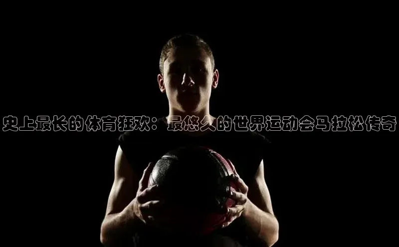 史上最长的体育狂欢：最悠久的世界运动会马拉松传奇