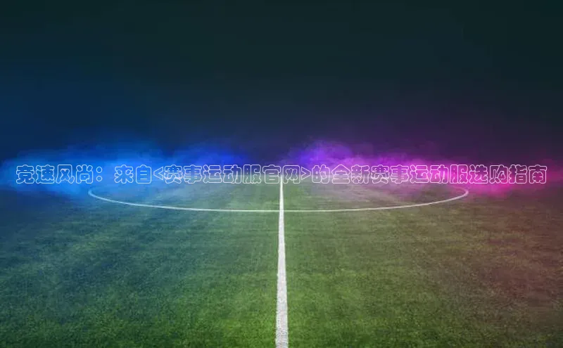 竞速风尚：来自<赛事运动服官网>的全新赛事运动服选购指南