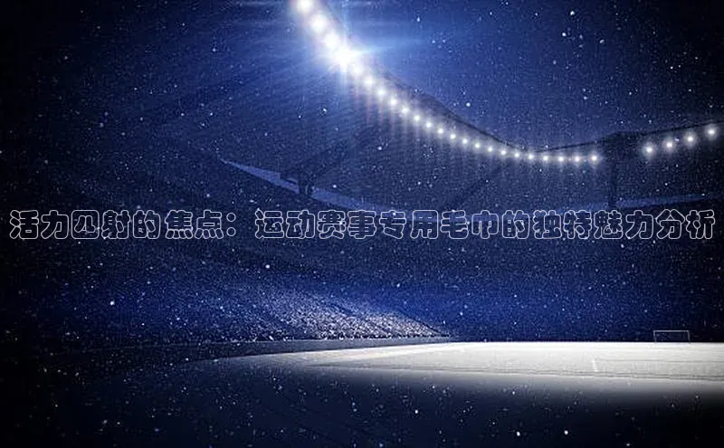 活力四射的焦点：运动赛事专用毛巾的独特魅力分析