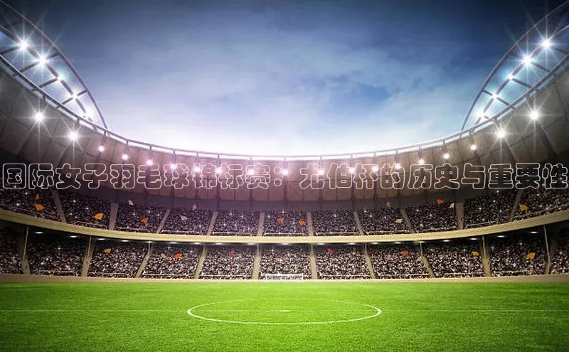 国际女子羽毛球锦标赛：尤伯杯的历史与重要性