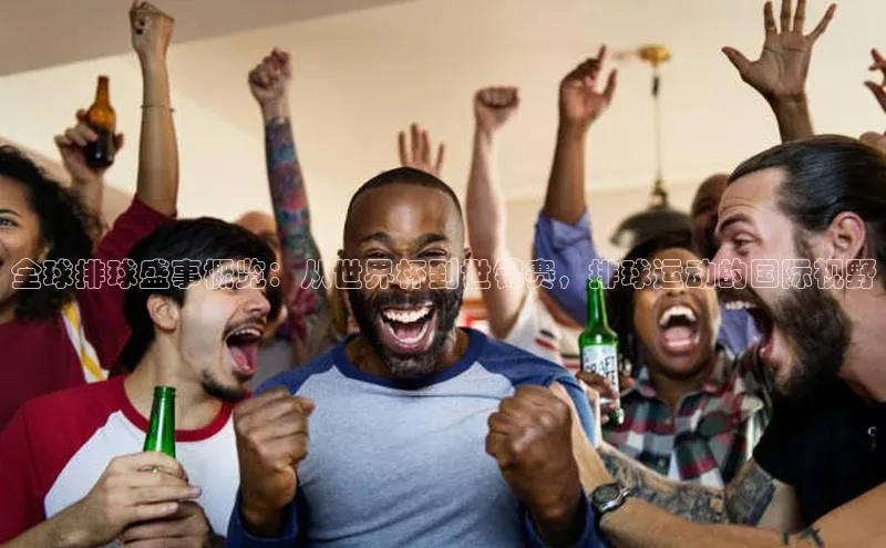 全球排球盛事概览：从世界杯到世锦赛，排球运动的国际视野